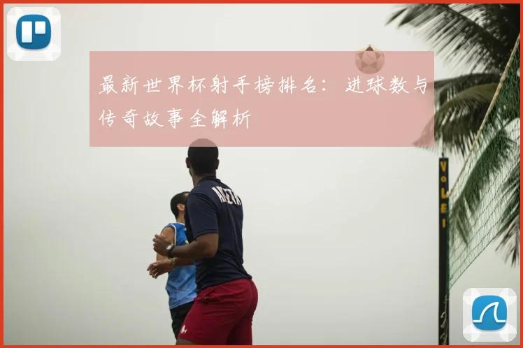 最新世界杯射手榜排名：进球数与传奇故事全解析